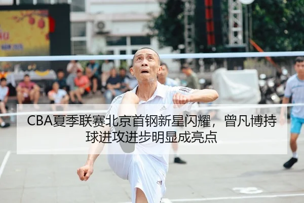 CBA夏季联赛北京首钢新星闪耀，曾凡博持球进攻进步明显成亮点