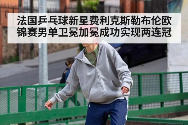 法国乒乓球新星费利克斯勒布伦欧锦赛男单卫冕加冕成功实现两连冠